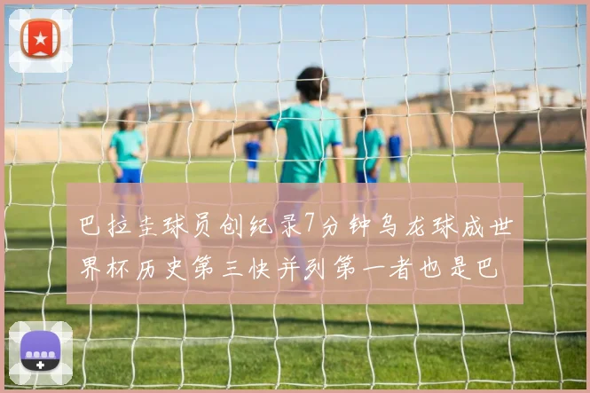 巴拉圭球员创纪录7分钟乌龙球成世界杯历史第三快并列第一者也是巴拉圭人