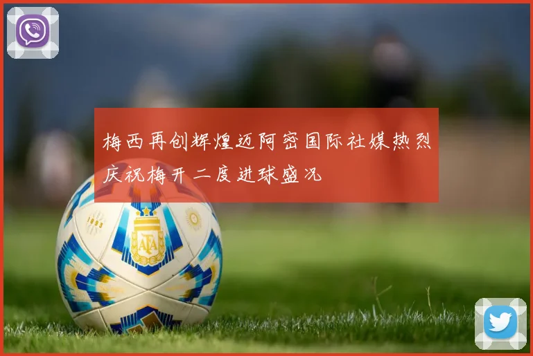 梅西再创辉煌迈阿密国际社媒热烈庆祝梅开二度进球盛况