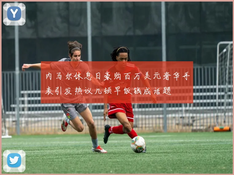 内马尔休息日豪购百万美元奢华手表引发热议几顿早饭钱成话题