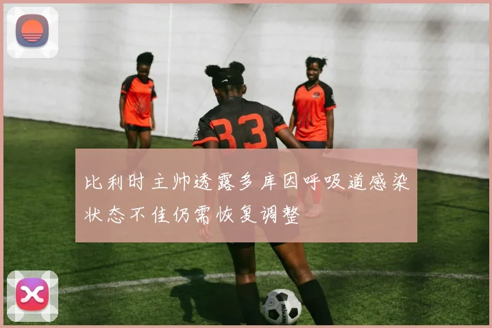 比利时主帅透露多库因呼吸道感染状态不佳仍需恢复调整