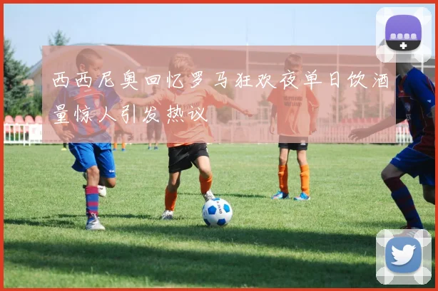 西西尼奥回忆罗马狂欢夜单日饮酒量惊人引发热议