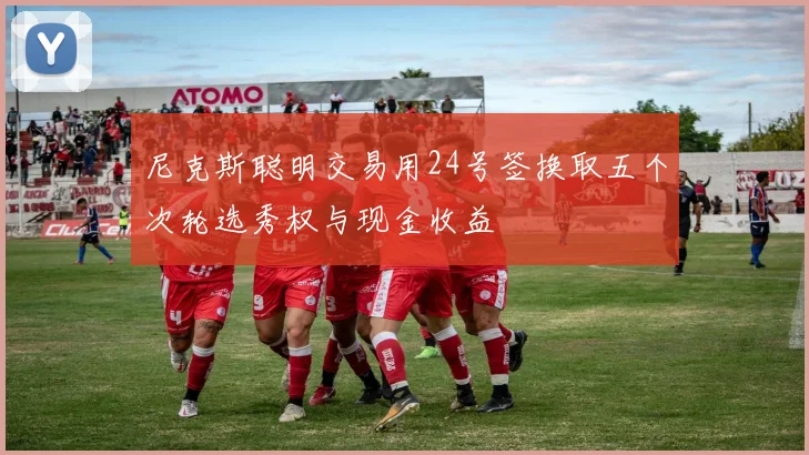 尼克斯聪明交易用24号签换取五个次轮选秀权与现金收益