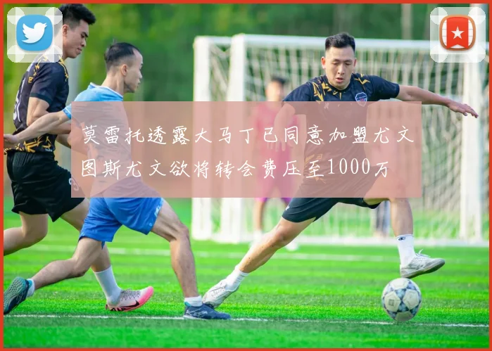莫雷托透露大马丁已同意加盟尤文图斯尤文欲将转会费压至1000万