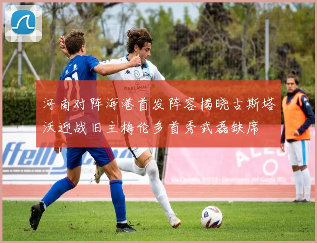 河南对阵海港首发阵容揭晓古斯塔沃迎战旧主梅伦多首秀武磊缺席