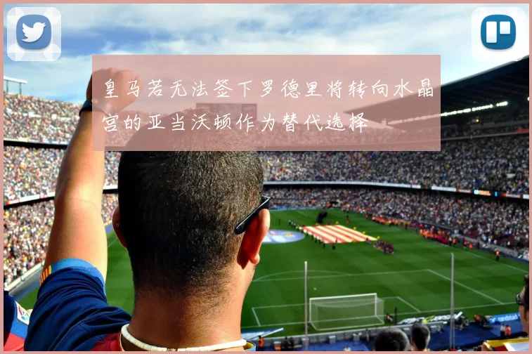 皇马若无法签下罗德里将转向水晶宫的亚当沃顿作为替代选择