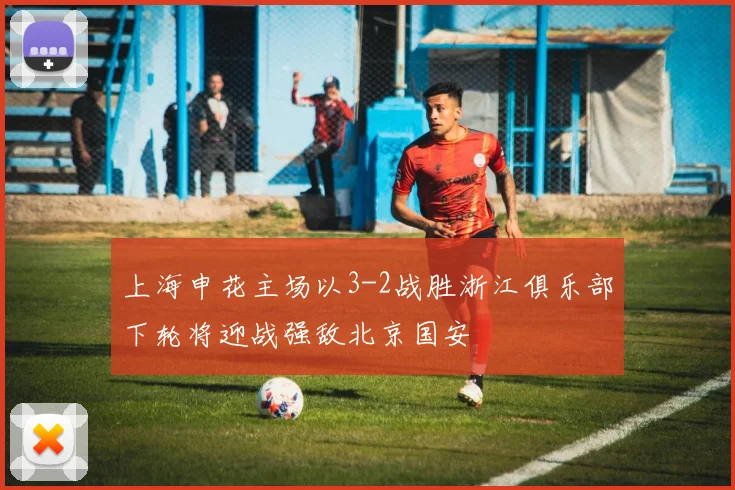 上海申花主场以3-2战胜浙江俱乐部下轮将迎战强敌北京国安