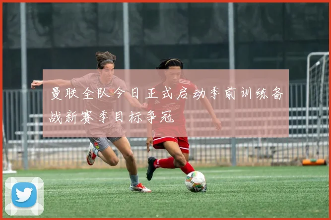 曼联全队今日正式启动季前训练备战新赛季目标争冠
