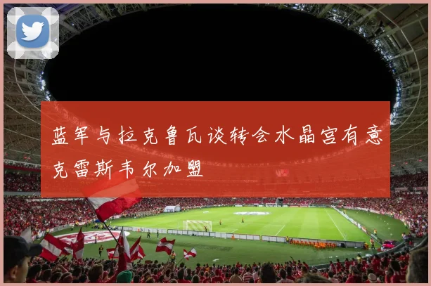 蓝军与拉克鲁瓦谈转会水晶宫有意克雷斯韦尔加盟